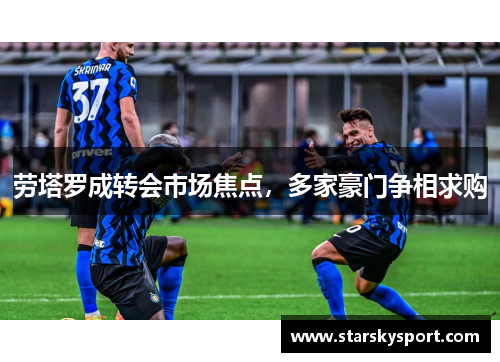 劳塔罗成转会市场焦点，多家豪门争相求购