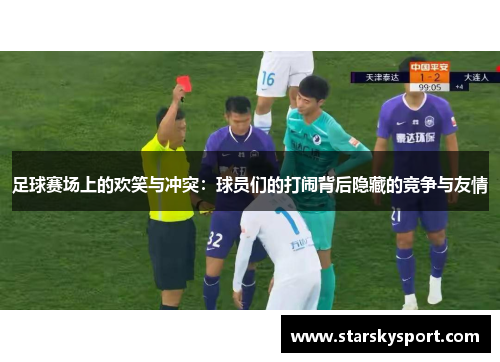 足球赛场上的欢笑与冲突：球员们的打闹背后隐藏的竞争与友情